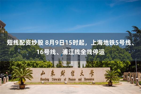短线配资炒股 8月9日15时起，上海地铁5号线、16号线、浦江线全线停运