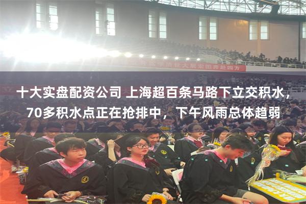 十大实盘配资公司 上海超百条马路下立交积水，70多积水点正在抢排中，下午风雨总体趋弱