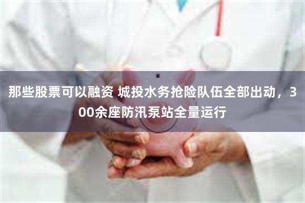 那些股票可以融资 城投水务抢险队伍全部出动，300余座防汛泵站全量运行