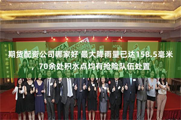 期货配资公司哪家好 最大降雨量已达158.5毫米，70余处积水点均有抢险队伍处置