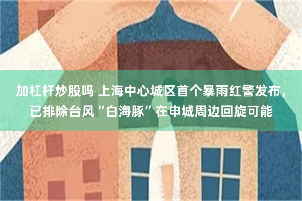 加杠杆炒股吗 上海中心城区首个暴雨红警发布，已排除台风“白海豚”在申城周边回旋可能
