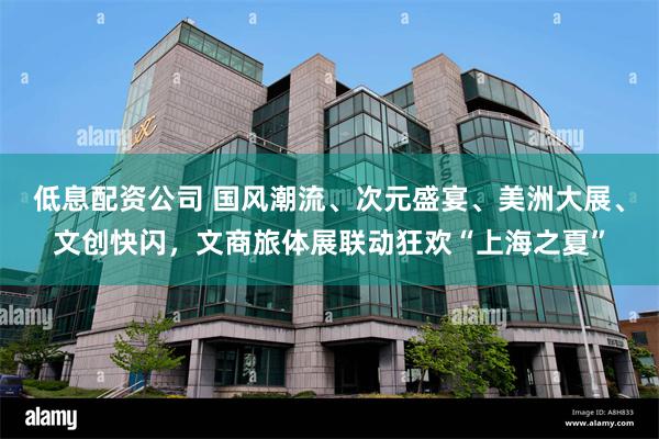 低息配资公司 国风潮流、次元盛宴、美洲大展、文创快闪，文商旅体展联动狂欢“上海之夏”