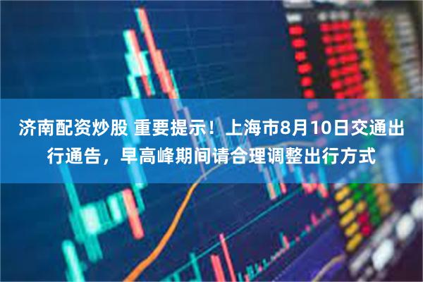 济南配资炒股 重要提示！上海市8月10日交通出行通告，早高峰期间请合理调整出行方式