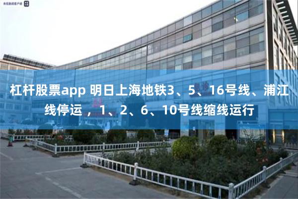 杠杆股票app 明日上海地铁3、5、16号线、浦江线停运 ，1、2、6、10号线缩线运行
