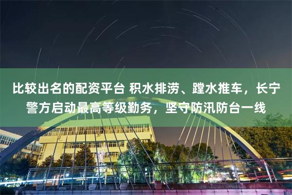 比较出名的配资平台 积水排涝、蹚水推车，长宁警方启动最高等级勤务，坚守防汛防台一线