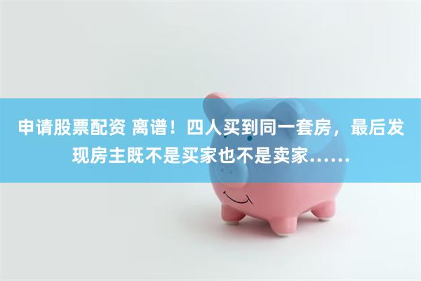 申请股票配资 离谱！四人买到同一套房，最后发现房主既不是买家也不是卖家……