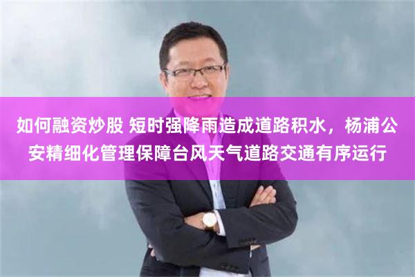 如何融资炒股 短时强降雨造成道路积水，杨浦公安精细化管理保障台风天气道路交通有序运行