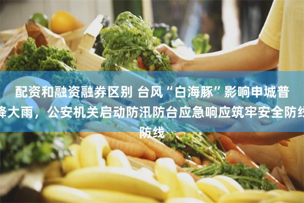 配资和融资融券区别 台风“白海豚”影响申城普降大雨，公安机关启动防汛防台应急响应筑牢安全防线