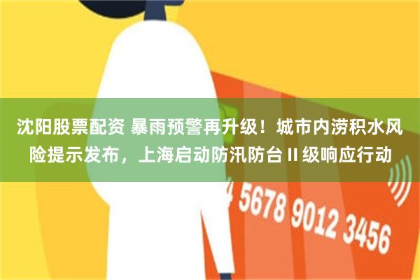 沈阳股票配资 暴雨预警再升级！城市内涝积水风险提示发布，上海启动防汛防台Ⅱ级响应行动