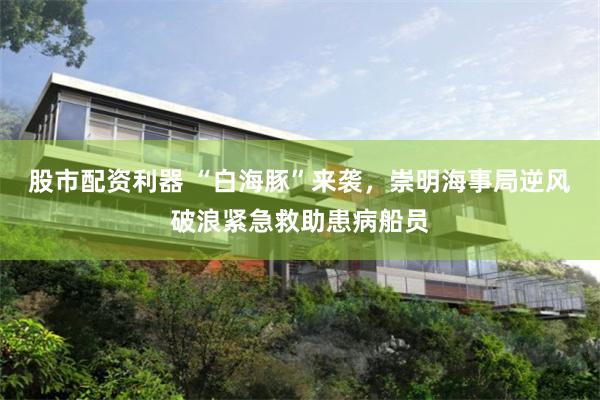 股市配资利器 “白海豚”来袭，崇明海事局逆风破浪紧急救助患病船员