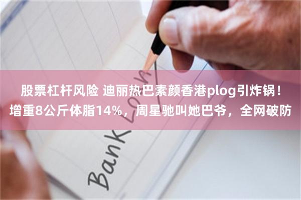 股票杠杆风险 迪丽热巴素颜香港plog引炸锅！增重8公斤体脂14%，周星驰叫她巴爷，全网破防