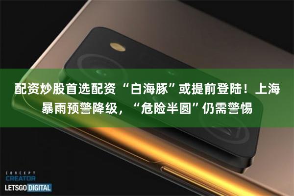 配资炒股首选配资 “白海豚”或提前登陆！上海暴雨预警降级，“危险半圆”仍需警惕