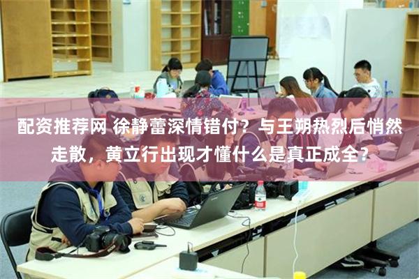 配资推荐网 徐静蕾深情错付？与王朔热烈后悄然走散，黄立行出现才懂什么是真正成全？