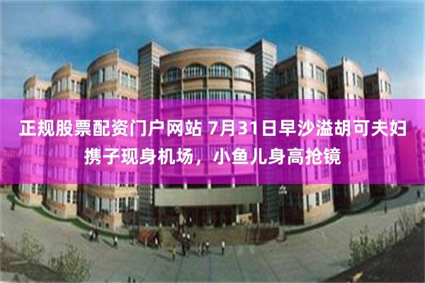 正规股票配资门户网站 7月31日早沙溢胡可夫妇携子现身机场，小鱼儿身高抢镜