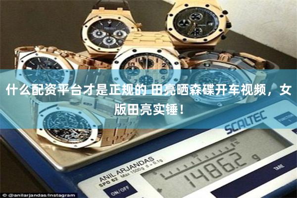 什么配资平台才是正规的 田亮晒森碟开车视频，女版田亮实锤！