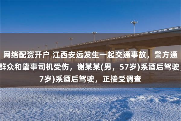 网络配资开户 江西安远发生一起交通事故，警方通报：造成7名群众和肇事司机受伤，谢某某(男，57岁)系酒后驾驶，正接受调查