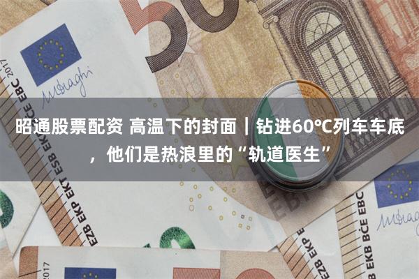 昭通股票配资 高温下的封面｜钻进60℃列车车底，他们是热浪里的“轨道医生”