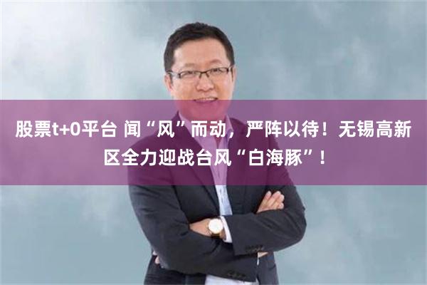 股票t+0平台 闻“风”而动，严阵以待！无锡高新区全力迎战台风“白海豚”！