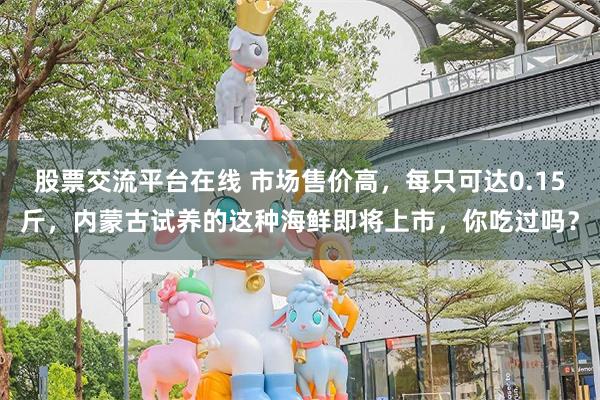 股票交流平台在线 市场售价高，每只可达0.15斤，内蒙古试养的这种海鲜即将上市，你吃过吗？