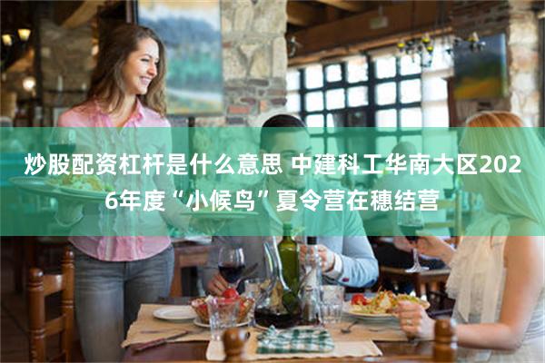 炒股配资杠杆是什么意思 中建科工华南大区2026年度“小候鸟”夏令营在穗结营