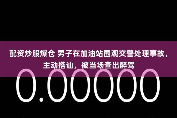 配资炒股爆仓 男子在加油站围观交警处理事故，主动搭讪，被当场查出醉驾