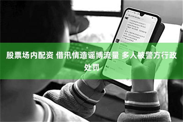 股票场内配资 借汛情造谣博流量 多人被警方行政处罚
