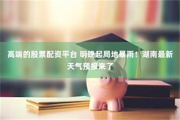 高端的股票配资平台 明晚起局地暴雨！湖南最新天气预报来了
