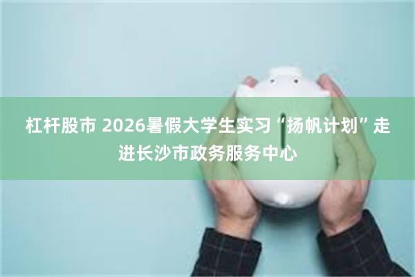 杠杆股市 2026暑假大学生实习“扬帆计划”走进长沙市政务服务中心