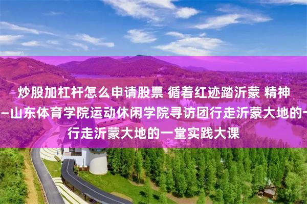 炒股加杠杆怎么申请股票 循着红迹踏沂蒙 精神如炬照青春——山东体育学院运动休闲学院寻访团行走沂蒙大地的一堂实践大课