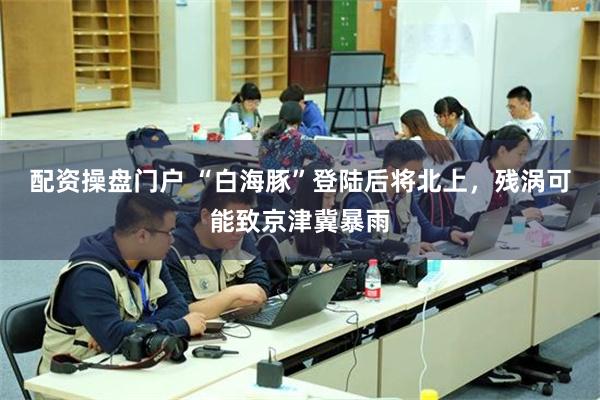 配资操盘门户 “白海豚”登陆后将北上，残涡可能致京津冀暴雨