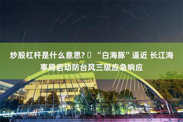 炒股杠杆是什么意思? ​“白海豚”逼近 长江海事局启动防台风三级应急响应