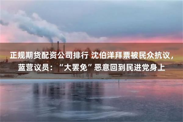 正规期货配资公司排行 沈伯洋拜票被民众抗议，蓝营议员：“大罢免”恶意回到民进党身上