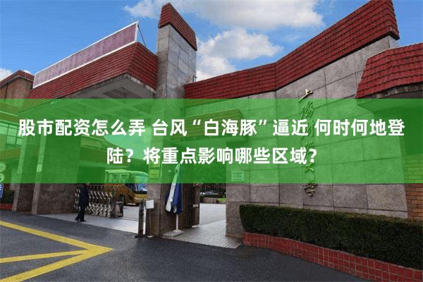 股市配资怎么弄 台风“白海豚”逼近 何时何地登陆？将重点影响哪些区域？