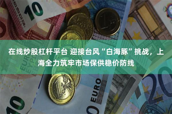 在线炒股杠杆平台 迎接台风“白海豚”挑战，上海全力筑牢市场保供稳价防线