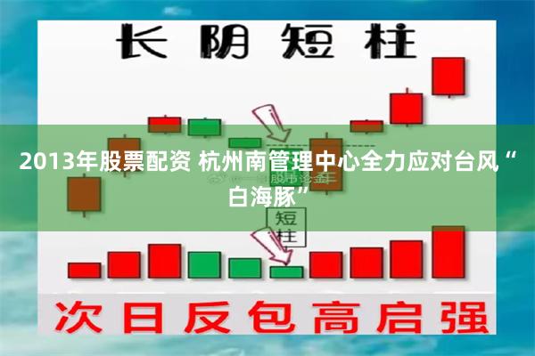 2013年股票配资 杭州南管理中心全力应对台风“白海豚”