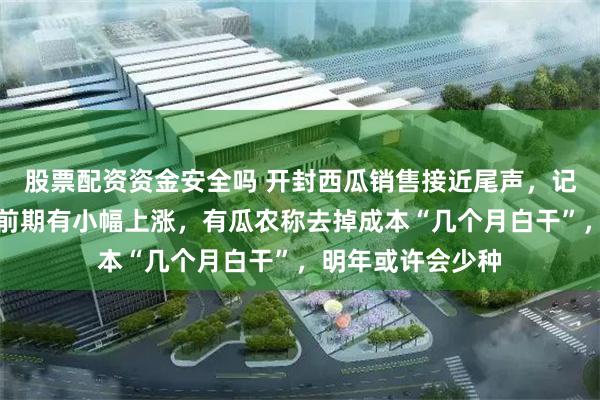 股票配资资金安全吗 开封西瓜销售接近尾声，记者实探：瓜价较前期有小幅上涨，有瓜农称去掉成本“几个月白干”，明年或许会少种