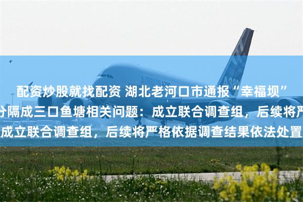 配资炒股就找配资 湖北老河口市通报“幸福坝”灌溉水坝被承包人筑坝分隔成三口鱼塘相关问题：成立联合调查组，后续将严格依据调查结果依法处置