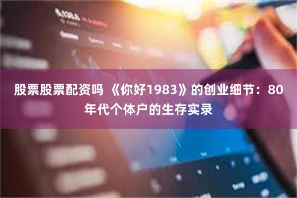 股票股票配资吗 《你好1983》的创业细节：80年代个体户的生存实录