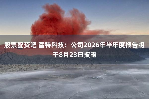 股票配资吧 富特科技:公司2026年半年度报告将于8月28日披露
