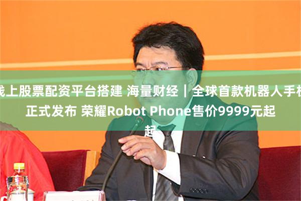 线上股票配资平台搭建 海量财经｜全球首款机器人手机正式发布 荣耀Robot Phone售价9999元起