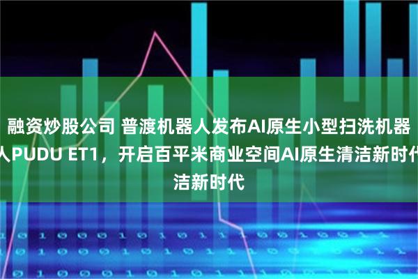 融资炒股公司 普渡机器人发布AI原生小型扫洗机器人PUDU ET1，开启百平米商业空间AI原生清洁新时代