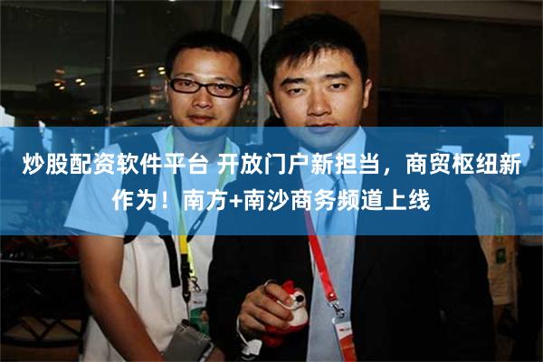 炒股配资软件平台 开放门户新担当，商贸枢纽新作为！南方+南沙商务频道上线