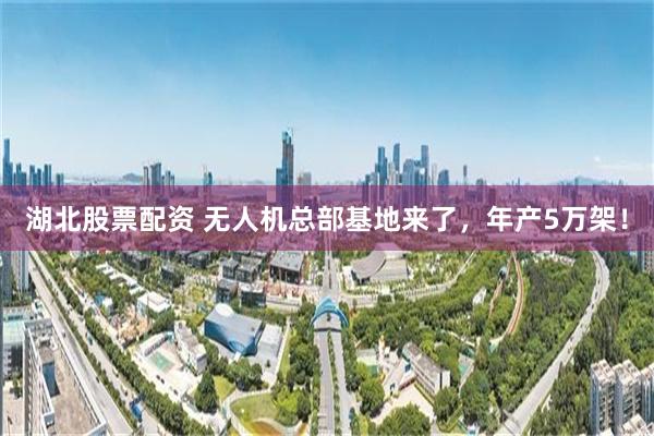 湖北股票配资 无人机总部基地来了，年产5万架！