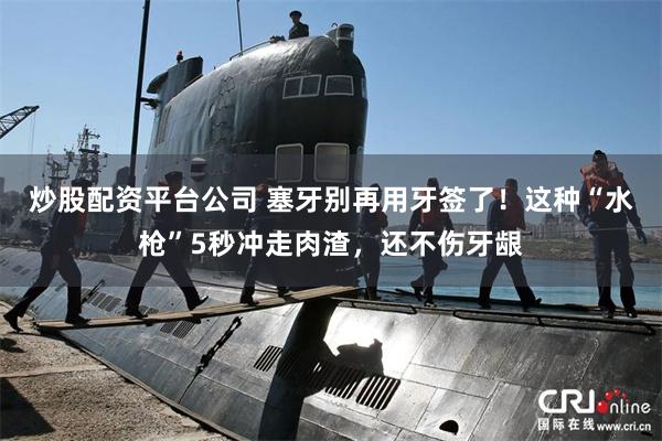 炒股配资平台公司 塞牙别再用牙签了！这种“水枪”5秒冲走肉渣，还不伤牙龈