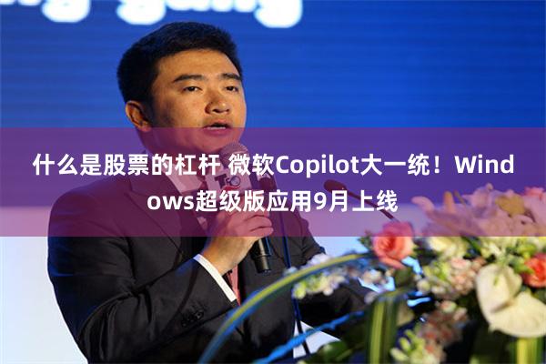 什么是股票的杠杆 微软Copilot大一统！Windows超级版应用9月上线