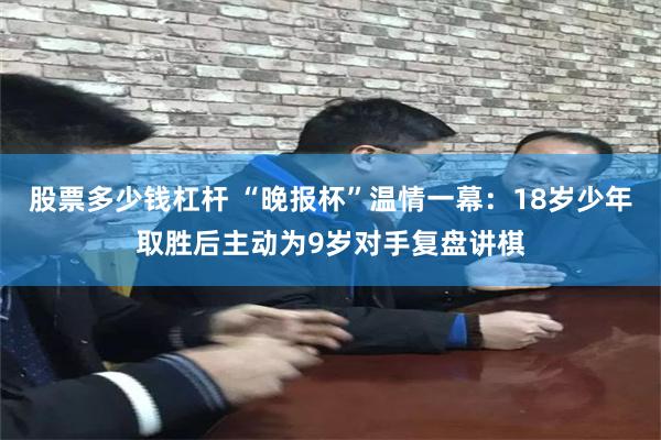股票多少钱杠杆 “晚报杯”温情一幕：18岁少年取胜后主动为9岁对手复盘讲棋