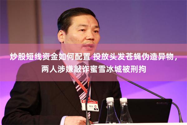 炒股短线资金如何配置 投放头发苍蝇伪造异物，两人涉嫌敲诈蜜雪冰城被刑拘