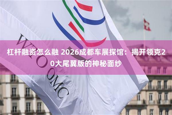 杠杆融资怎么融 2026成都车展探馆：揭开领克20大尾翼版的神秘面纱