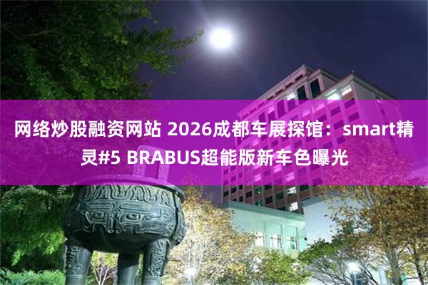 网络炒股融资网站 2026成都车展探馆：smart精灵#5 BRABUS超能版新车色曝光