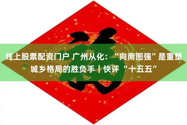 线上股票配资门户 广州从化：“向南图强”是重塑城乡格局的胜负手｜快评 “十五五”